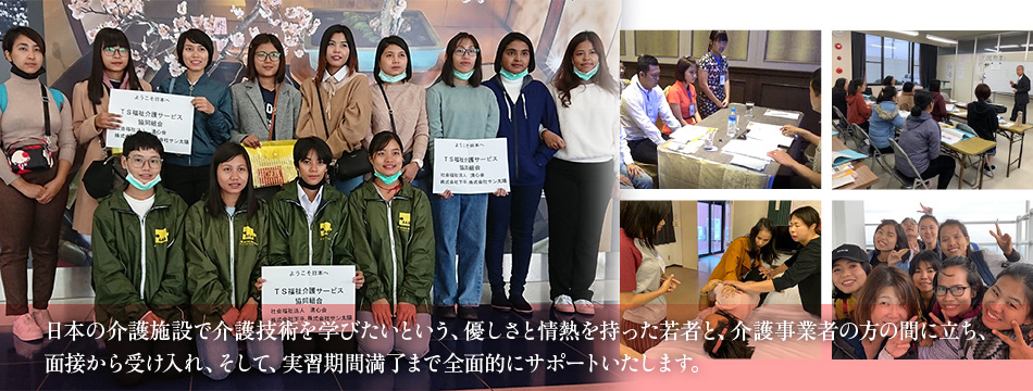 日本の介護施設で介護技術を学びたいという、優しさと情熱を持った若者と、介護事業者の方の間に立ち、面接から受け入れ、そして、実習期間満了まで全面的にサポートいたします。